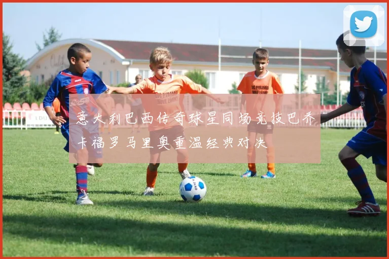 意大利巴西传奇球星同场竞技巴乔卡福罗马里奥重温经典对决