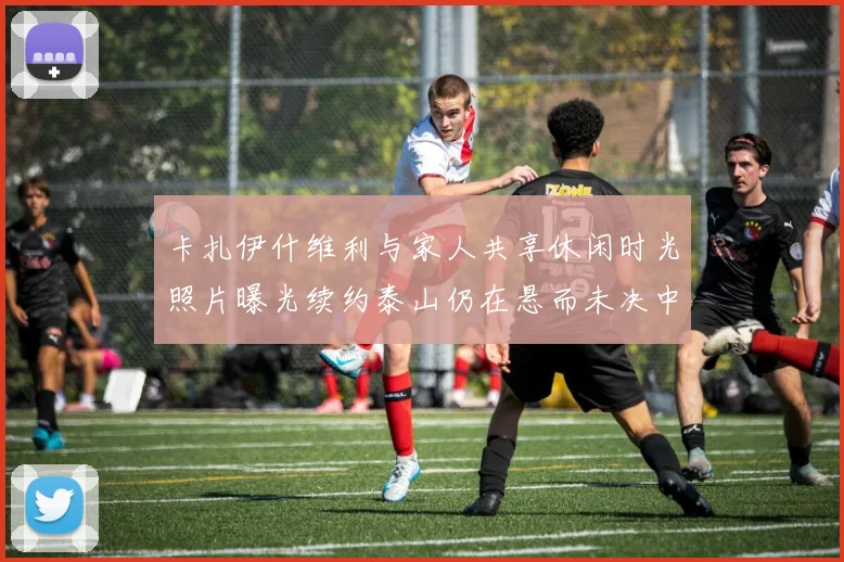 卡扎伊什维利与家人共享休闲时光照片曝光续约泰山仍在悬而未决中