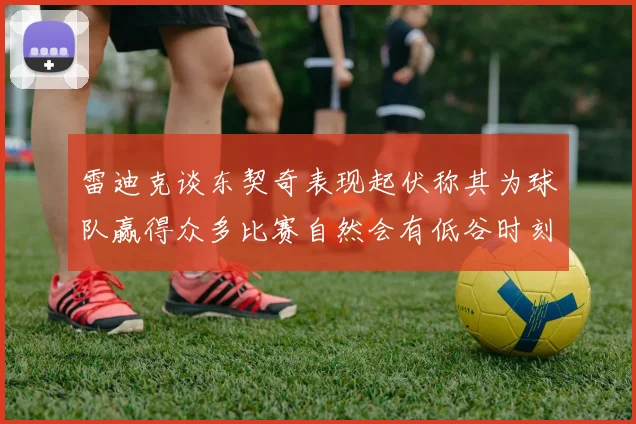 雷迪克谈东契奇表现起伏称其为球队赢得众多比赛自然会有低谷时刻