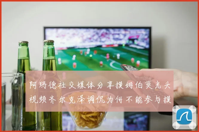 阿玛德社交媒体分享摸姆伯莫光头视频齐尔克泽调侃为何不能参与摸头活动