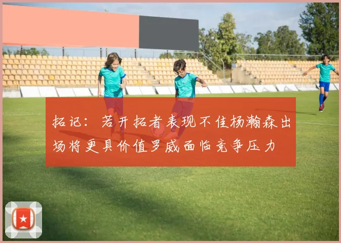 拓记：若开拓者表现不佳杨瀚森出场将更具价值罗威面临竞争压力