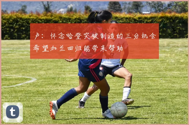 卢：怀念哈登突破制造的三分机会希望加兰回归能带来帮助