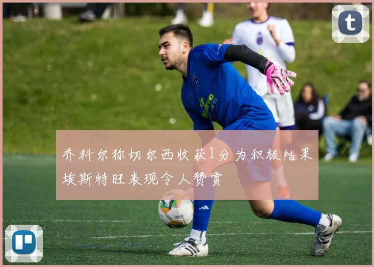 乔科尔称切尔西收获1分为积极结果埃斯特旺表现令人赞赏