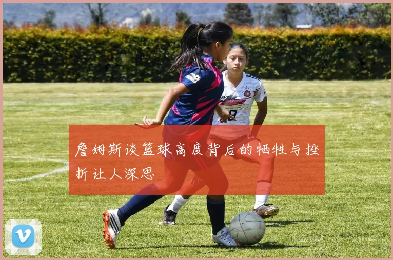詹姆斯谈篮球高度背后的牺牲与挫折让人深思