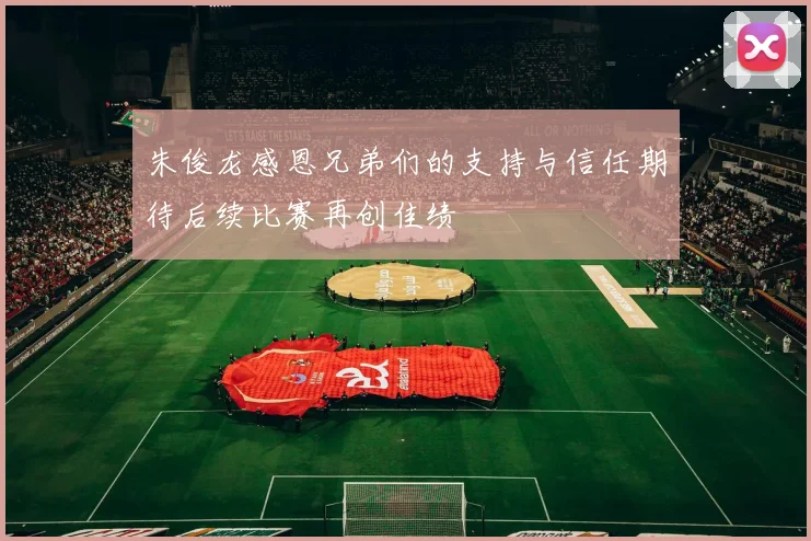 朱俊龙感恩兄弟们的支持与信任期待后续比赛再创佳绩