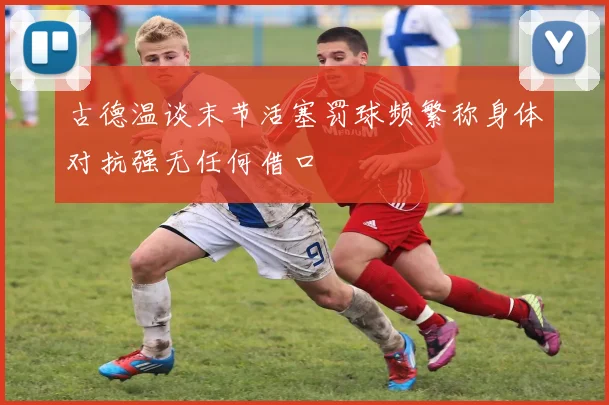 古德温谈末节活塞罚球频繁称身体对抗强无任何借口