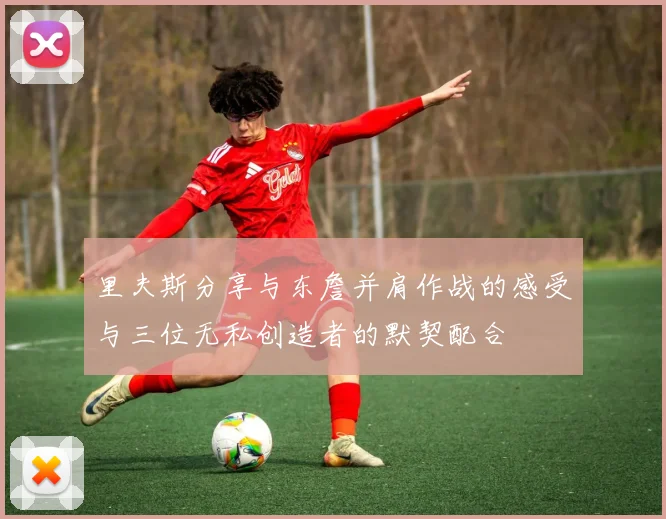 里夫斯分享与东詹并肩作战的感受与三位无私创造者的默契配合
