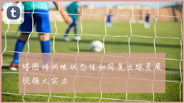 塔图姆训练状态佳如同复出球员展现强大实力