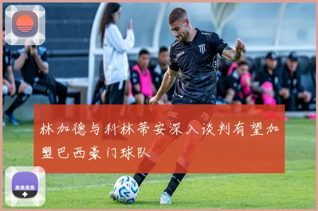 林加德与科林蒂安深入谈判有望加盟巴西豪门球队