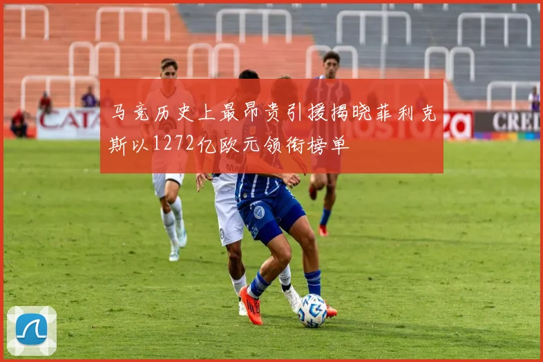 马竞历史上最昂贵引援揭晓菲利克斯以1272亿欧元领衔榜单