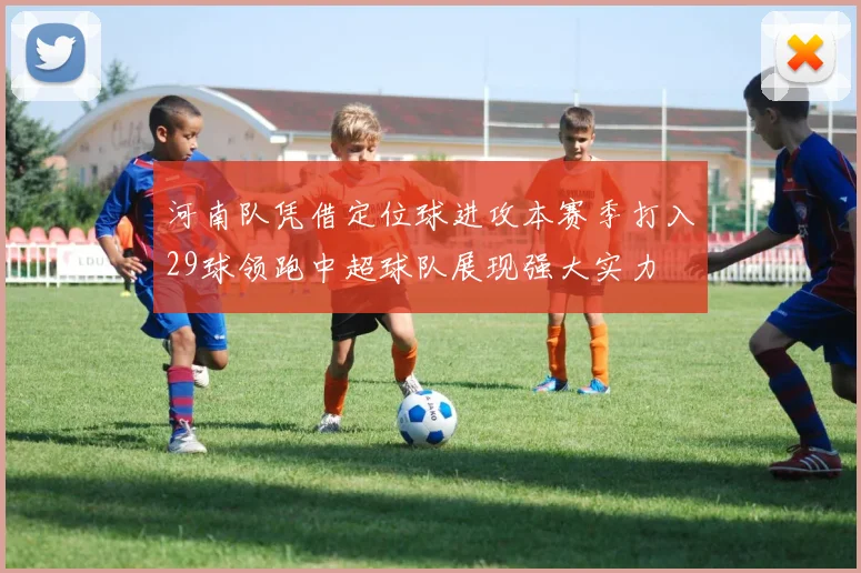 河南队凭借定位球进攻本赛季打入29球领跑中超球队展现强大实力
