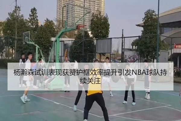 杨瀚森试训表现获赞护框效率提升引发NBA球队持续关注 | 188bet